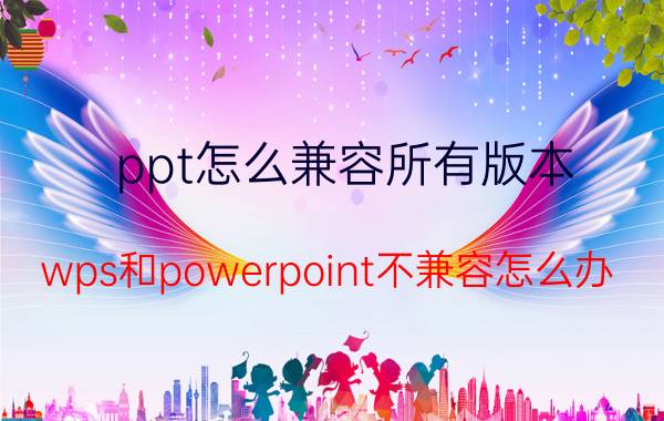 ppt怎么兼容所有版本 wps和powerpoint不兼容怎么办？